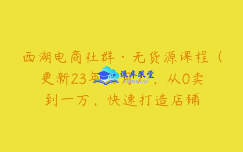 西湖电商社群无货源课程：精细化运营从 0 到 1 万，引爆店铺流量跨境课程-外贸教程-精品网课-电商运营课库课堂