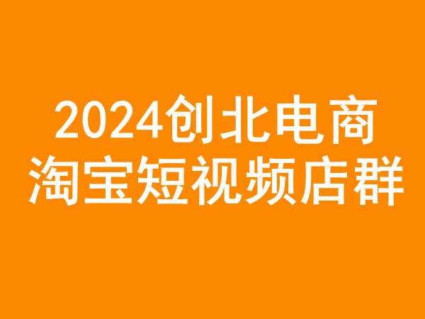 创北电商2024淘宝短视频店群运营课程(更新24年2月)跨境课程-外贸教程-精品网课-电商运营课库课堂