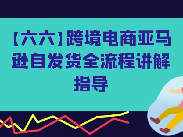 六六跨境电商亚马逊自发货全流程讲解指导跨境课程-外贸教程-精品网课-电商运营课库课堂