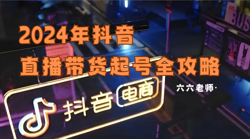 六六老师·2024年抖音直播带货起号全攻略跨境课程-外贸教程-精品网课-电商运营课库课堂
