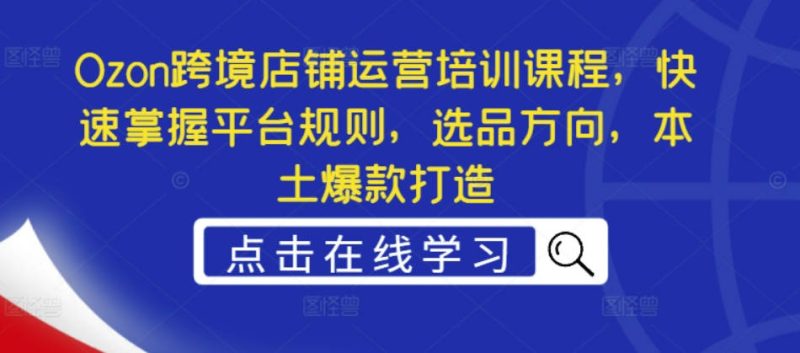 Ozon 跨境店铺运营培训课程：掌握平台规则 / 选品方向 / 本土爆款打造跨境课程-外贸教程-精品网课-电商运营课库课堂
