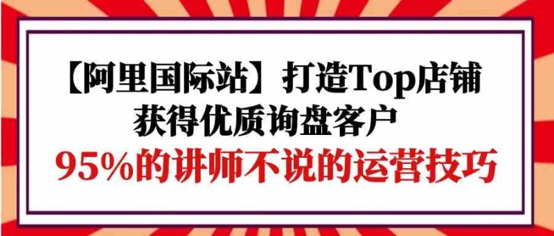 阿里国际站打造Top店铺&获得优质询盘客户跨境课程-外贸教程-精品网课-电商运营课库课堂