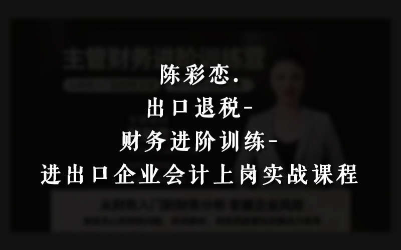 陈彩恋老师（生产+外贸）出口退税上岗实战线上视频课程跨境课程-外贸教程-精品网课-电商运营课库课堂
