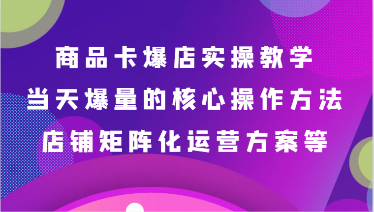 商品卡爆店实操教学，基础到进阶保姆式讲解、当天爆量核心方法、店铺矩阵化运营方案等跨境课程-外贸教程-精品网课-电商运营课库课堂
