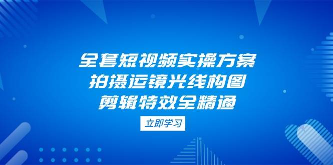 全套短视频实操方案，拍摄运镜光线构图，剪辑特效全精通跨境课程-外贸教程-精品网课-电商运营课库课堂