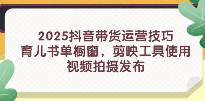 2025抖音带货运营技巧，育儿书单橱窗，剪映工具使用，视频拍摄发布跨境课程-外贸教程-精品网课-电商运营课库课堂