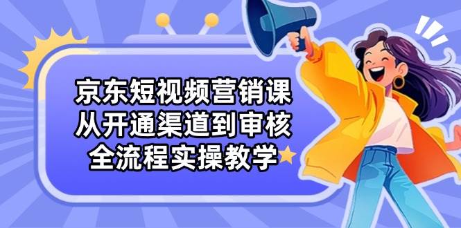 京东短视频营销课：从开通渠道到审核，全流程实操教学跨境课程-外贸教程-精品网课-电商运营课库课堂