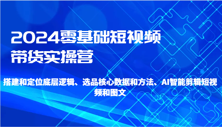 2024零基础短视频带货实操营-搭建和定位底层逻辑、选品核心数据和方法、AI智能剪辑跨境课程-外贸教程-精品网课-电商运营课库课堂