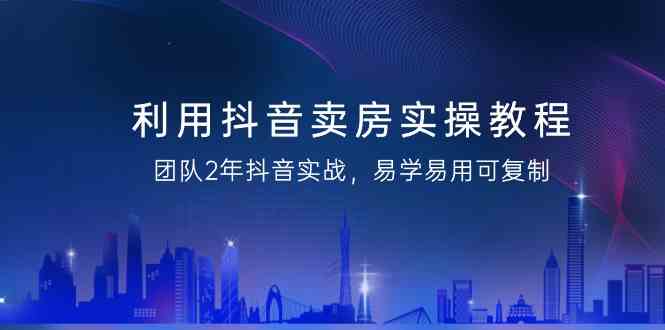 利用抖音卖房实操教程，团队2年抖音实战，易学易用可复制（无水印课程）跨境课程-外贸教程-精品网课-电商运营课库课堂