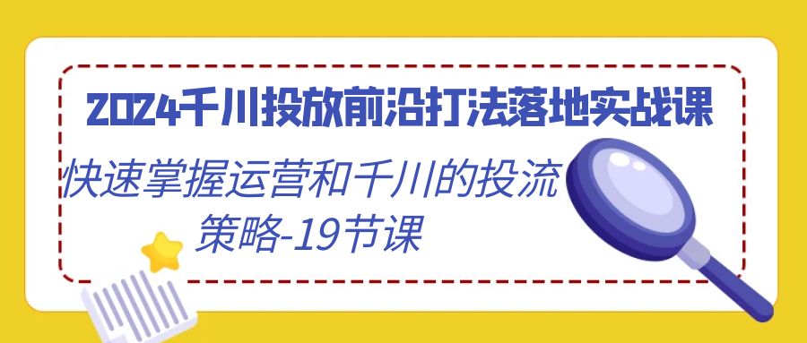 2024千川投放前沿打法落地实战课，快速掌握运营和千川的投流策略（19节课）跨境课程-外贸教程-精品网课-电商运营课库课堂
