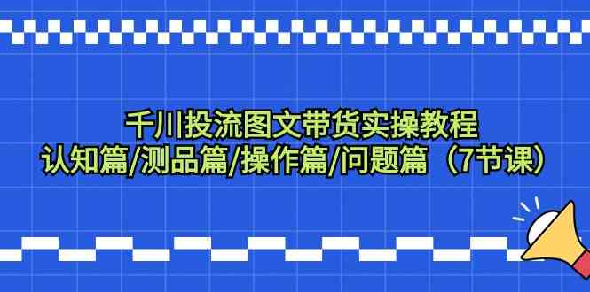 千川投流图文带货实操教程：认知篇/测品篇/操作篇/问题篇（7节课）跨境课程-外贸教程-精品网课-电商运营课库课堂