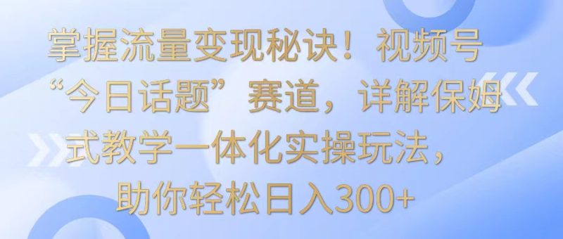 掌握流量变现秘诀！视频号“今日话题”赛道，详解保姆式教学一体化实操玩法，日入300+跨境课程-外贸教程-精品网课-电商运营课库课堂