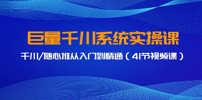 巨量千川系统实操课，千川/随心推从入门到精通（41节视频课）跨境课程-外贸教程-精品网课-电商运营课库课堂