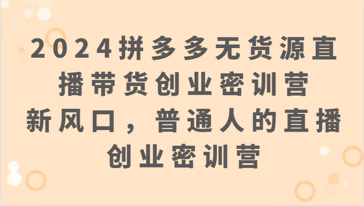 2024拼多多无货源直播带货创业密训营：新风口，普通人的直播创业密训营跨境课程-外贸教程-精品网课-电商运营课库课堂