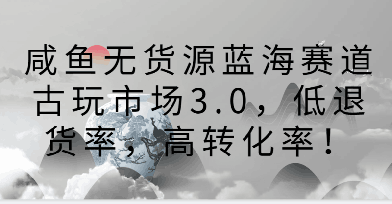 咸鱼无货源蓝海赛道古玩市场3.0,低退货率,高转化率!跨境课程-外贸教程-精品网课-电商运营课库课堂