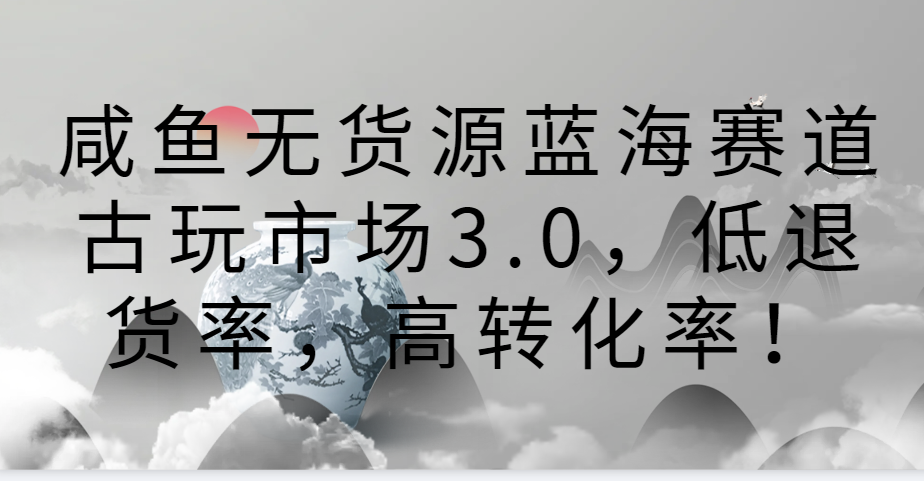 咸鱼无货源蓝海赛道古玩市场3.0，低退货率，高转化率！跨境课程-外贸教程-精品网课-电商运营课库课堂
