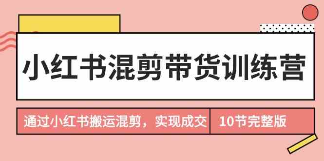 小红书混剪带货训练营，通过小红书搬运混剪实现成交（完结）跨境课程-外贸教程-精品网课-电商运营课库课堂