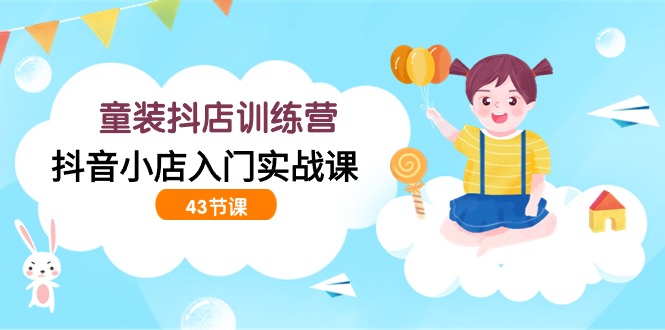 童装抖店训练营，抖音小店入门实战课（43节课）跨境课程-外贸教程-精品网课-电商运营课库课堂