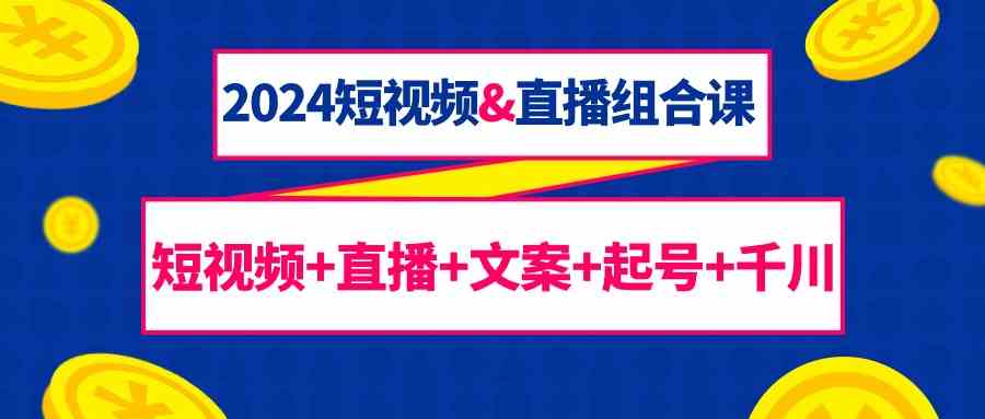 2024短视频&直播组合课：短视频+直播+文案+起号+千川（67节课）跨境课程-外贸教程-精品网课-电商运营课库课堂