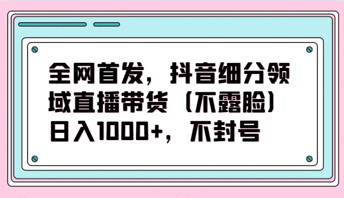 全网首发，抖音细分领域直播带货（不露脸）项目，日入1000+，不封号跨境课程-外贸教程-精品网课-电商运营课库课堂