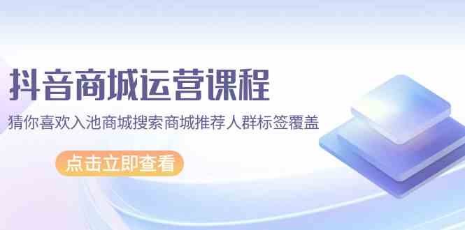 抖音商城运营课程，猜你喜欢入池商城搜索商城推荐人群标签覆盖（67节课）跨境课程-外贸教程-精品网课-电商运营课库课堂