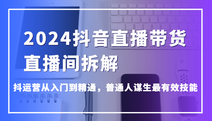 2024抖音直播带货直播间拆解，抖运营从入门到精通，普通人谋生最有效技能跨境课程-外贸教程-精品网课-电商运营课库课堂