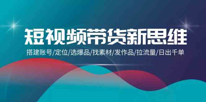 短视频带货新思维：搭建账号/定位/选爆品/找素材/发作品/拉流量/日出千单跨境课程-外贸教程-精品网课-电商运营课库课堂