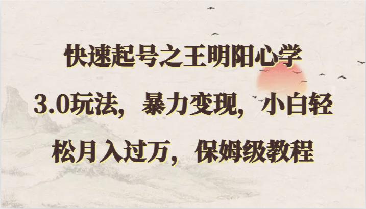 快速起号之王明阳心学3.0玩法，暴力变现，小白轻松月入过万，保姆级教程跨境课程-外贸教程-精品网课-电商运营课库课堂