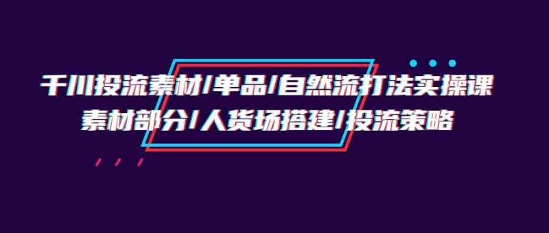 千川投流素材/单品/自然流打法实操培训班，素材部分/人货场搭建/投流策略跨境课程-外贸教程-精品网课-电商运营课库课堂