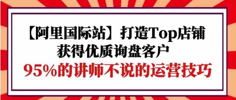 【阿里国际站】打造Top店铺-获得优质询盘客户，95%的讲师不说的运营技巧跨境课程-外贸教程-精品网课-电商运营课库课堂