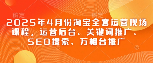 2025年4月份淘宝全套运营现场课程，运营后台、关键词推广、SEO搜索、万相台推广跨境课程-外贸教程-精品网课-电商运营课库课堂
