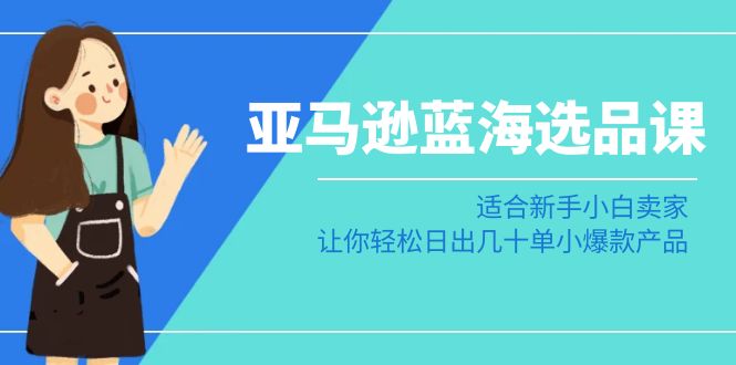 亚马逊-蓝海选品课：适合新手小白卖家，让你轻松日出几十单小爆款产品跨境课程-外贸教程-精品网课-电商运营课库课堂