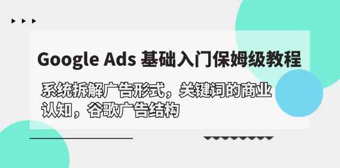 Google Ads 基础入门，系统拆解广告形式/关键词的商业认知/谷歌广告结构跨境课程-外贸教程-精品网课-电商运营课库课堂