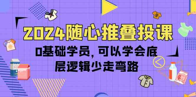 2024随心推叠投课，0基础学员，可以学会底层逻辑少走弯路（14节）跨境课程-外贸教程-精品网课-电商运营课库课堂