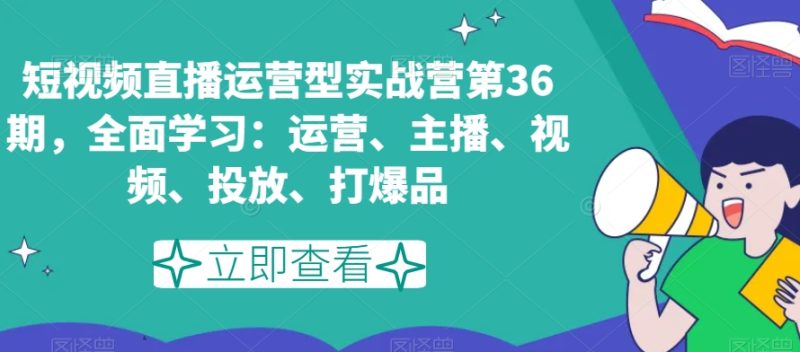 短视频直播运营型实战营第36期，全面学习：运营、主播、视频、投放、打爆品跨境课程-外贸教程-精品网课-电商运营课库课堂