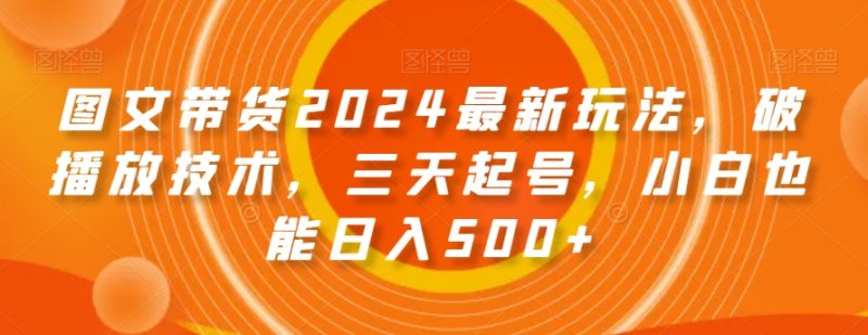 图文带货2024最新玩法，破播放技术，三天起号，小白也能日入500+【揭秘】跨境课程-外贸教程-精品网课-电商运营课库课堂