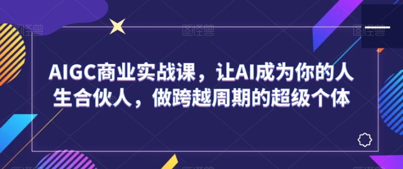 AIGC商业实战课,让AI成为你的人生合伙人,做跨越周期的超级个体跨境课程-外贸教程-精品网课-电商运营课库课堂