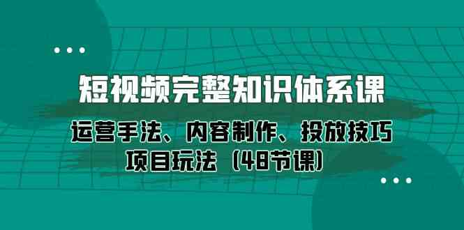 短视频完整知识体系课，运营手法、内容制作、投放技巧项目玩法（48节课）跨境课程-外贸教程-精品网课-电商运营课库课堂