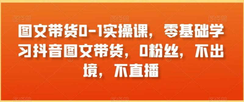 图文带货0-1实操课，零基础学习抖音图文带货，0粉丝，不出境，不直播跨境课程-外贸教程-精品网课-电商运营课库课堂