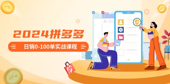 2024拼多多日销0-100单实战课程：新手注册开店到日销100单整套流程跨境课程-外贸教程-精品网课-电商运营课库课堂