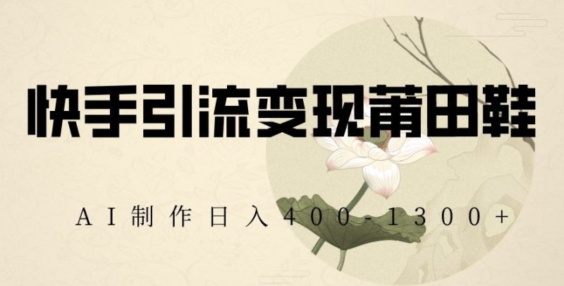 快手引流变现莆田鞋，AI制作日入400+【揭秘】跨境课程-外贸教程-精品网课-电商运营课库课堂