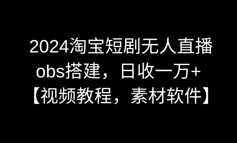 2024淘宝短剧无人直播3.0，obs搭建，日收一万+，【视频教程，附素材软件】跨境课程-外贸教程-精品网课-电商运营课库课堂