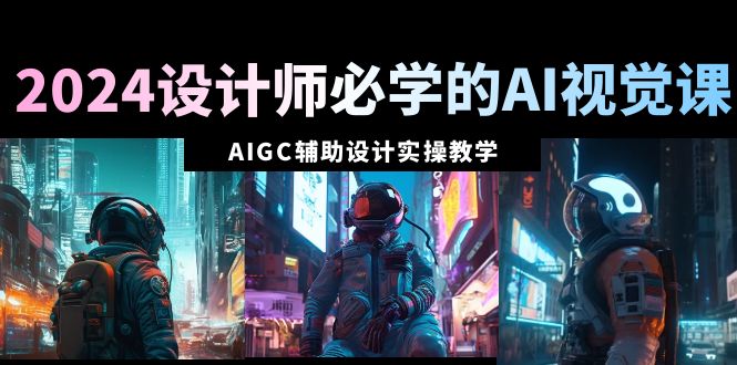 2024设计师必学的AI视觉课：AIGC辅助设计实操教学（66节课）跨境课程-外贸教程-精品网课-电商运营课库课堂