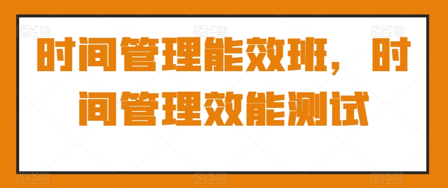 时间管理能效班，时间管理效能测试跨境课程-外贸教程-精品网课-电商运营课库课堂