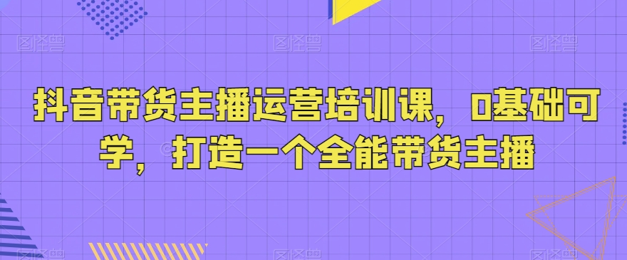 抖音带货主播运营培训课，0基础可学，打造一个全能带货主播跨境课程-外贸教程-精品网课-电商运营课库课堂