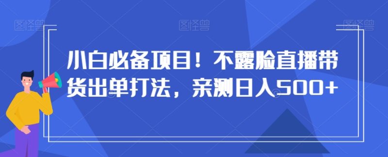 小白必备项目！不露脸直播带货出单打法，亲测日入500+【揭秘】跨境课程-外贸教程-精品网课-电商运营课库课堂