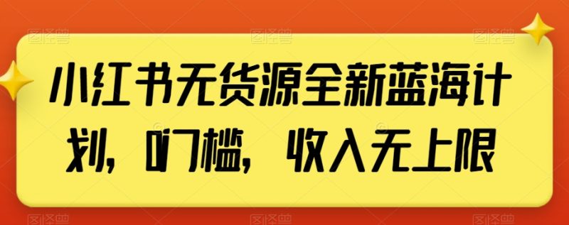 小红书无货源全新蓝海计划，0门槛，收入无上限【揭秘】跨境课程-外贸教程-精品网课-电商运营课库课堂