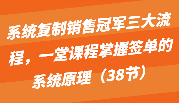 系统复制销售冠军三大流程，一堂课程掌握签单的系统原理（38节）跨境课程-外贸教程-精品网课-电商运营课库课堂