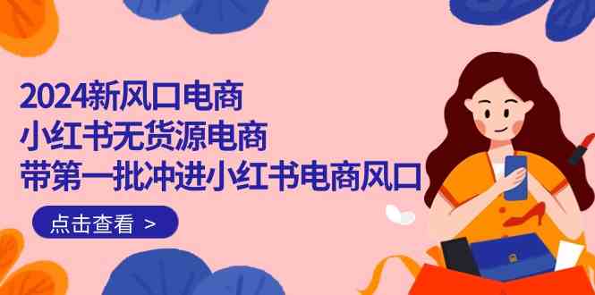2024新风口电商，小红书无货源电商，带第一批冲进小红书电商风口（32节）跨境课程-外贸教程-精品网课-电商运营课库课堂