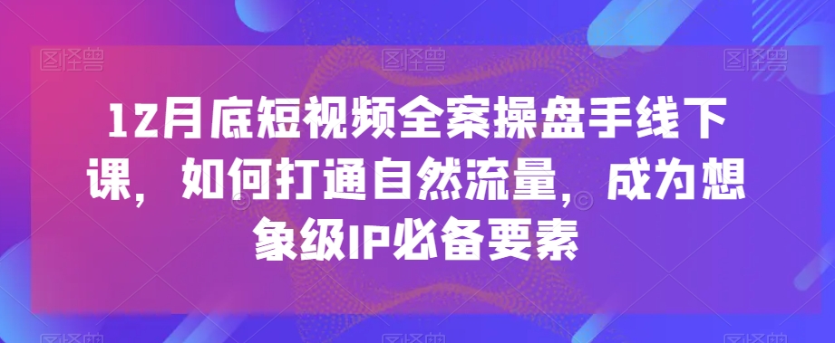 12月底短视频全案操盘手线下课，如何打通自然流量，成为想象级IP必备要素跨境课程-外贸教程-精品网课-电商运营课库课堂